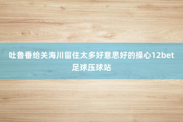 吐鲁番给关海川留住太多好意思好的操心12bet足球压球站