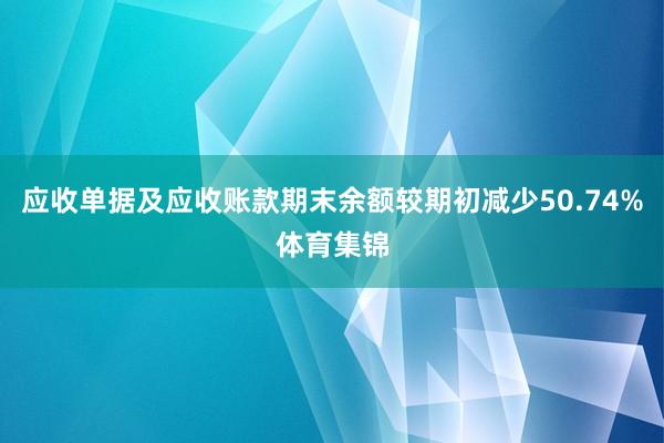 应收单据及应收账款期末余额较期初减少50.74%体育集锦