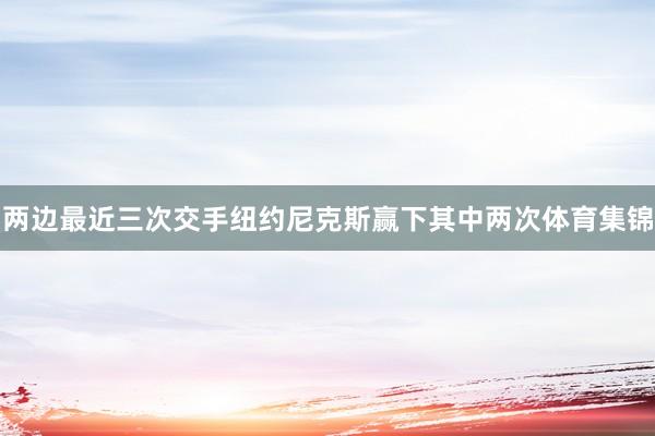 两边最近三次交手纽约尼克斯赢下其中两次体育集锦