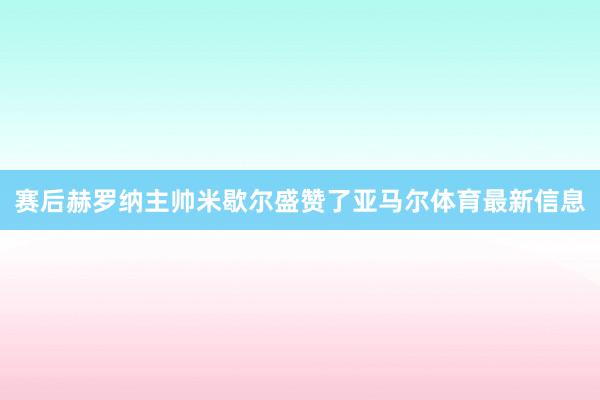 赛后赫罗纳主帅米歇尔盛赞了亚马尔体育最新信息