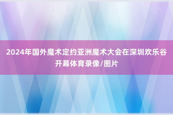 2024年国外魔术定约亚洲魔术大会在深圳欢乐谷开幕体育录像/图片