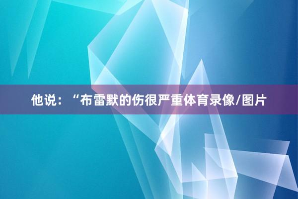 他说：“布雷默的伤很严重体育录像/图片