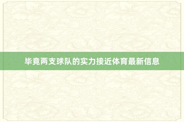 毕竟两支球队的实力接近体育最新信息