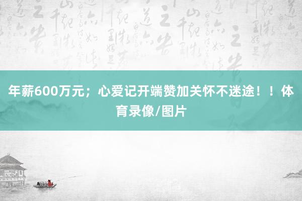 年薪600万元；心爱记开端赞加关怀不迷途！！体育录像/图片