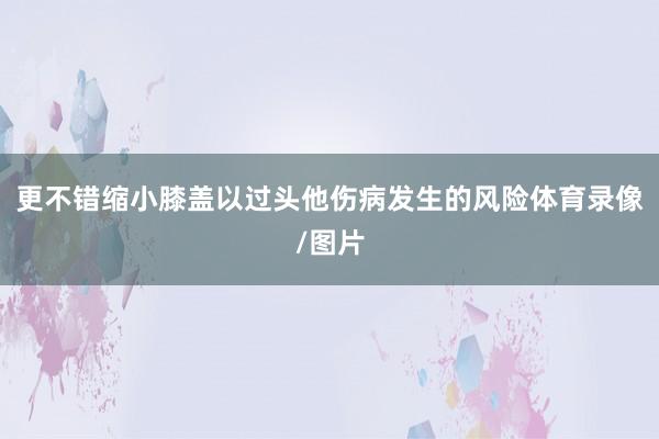 更不错缩小膝盖以过头他伤病发生的风险体育录像/图片