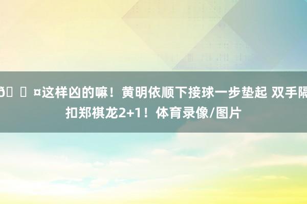 😤这样凶的嘛！黄明依顺下接球一步垫起 双手隔扣郑祺龙2+1！体育录像/图片