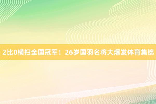 2比0横扫全国冠军！26岁国羽名将大爆发体育集锦