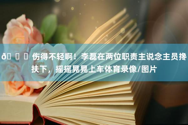 💔伤得不轻啊！李磊在两位职责主说念主员搀扶下，摇摇晃晃上车体育录像/图片