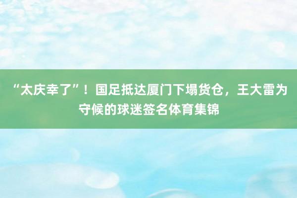 “太庆幸了”！国足抵达厦门下塌货仓，王大雷为守候的球迷签名体育集锦