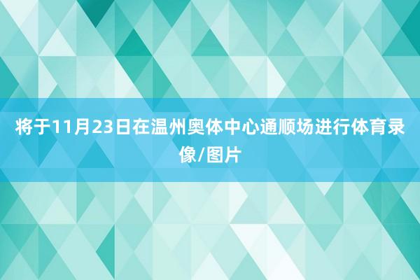 将于11月23日在温州奥体中心通顺场进行体育录像/图片