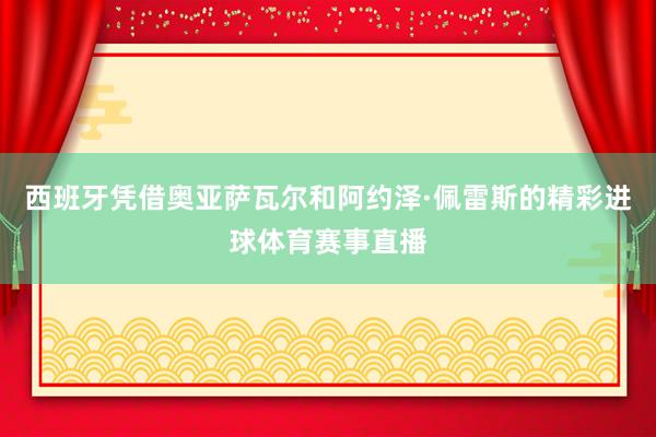 西班牙凭借奥亚萨瓦尔和阿约泽·佩雷斯的精彩进球体育赛事直播