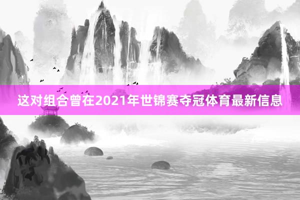 这对组合曾在2021年世锦赛夺冠体育最新信息