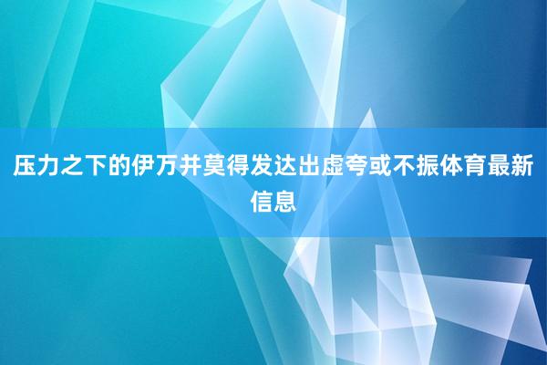 压力之下的伊万并莫得发达出虚夸或不振体育最新信息