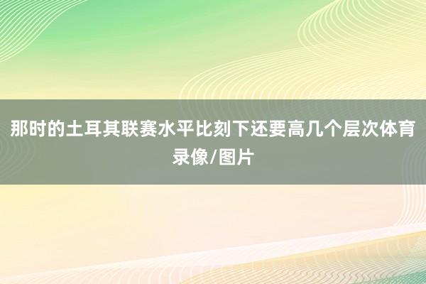 那时的土耳其联赛水平比刻下还要高几个层次体育录像/图片