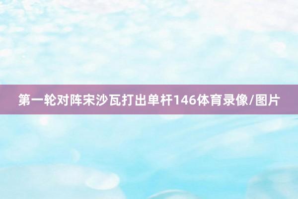 第一轮对阵宋沙瓦打出单杆146体育录像/图片