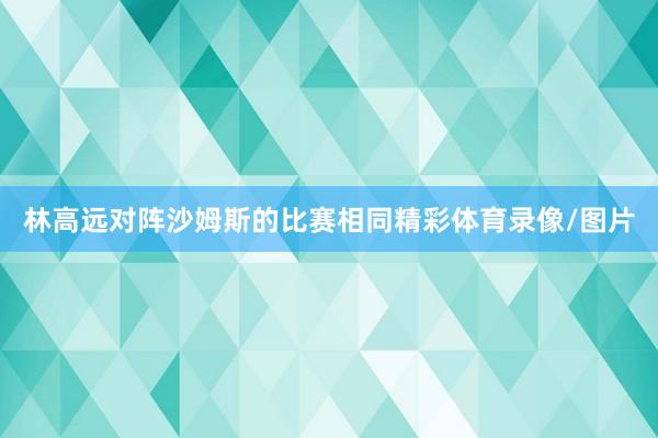 林高远对阵沙姆斯的比赛相同精彩体育录像/图片