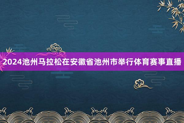 2024池州马拉松在安徽省池州市举行体育赛事直播