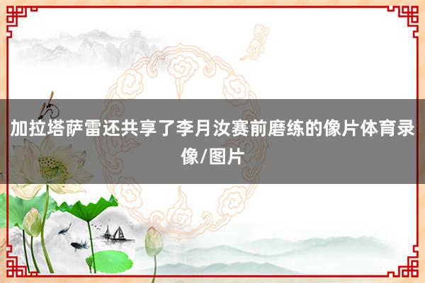 加拉塔萨雷还共享了李月汝赛前磨练的像片体育录像/图片