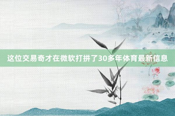 这位交易奇才在微软打拼了30多年体育最新信息