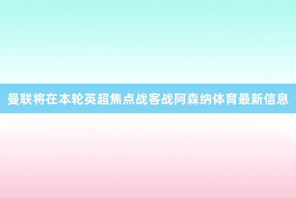 曼联将在本轮英超焦点战客战阿森纳体育最新信息