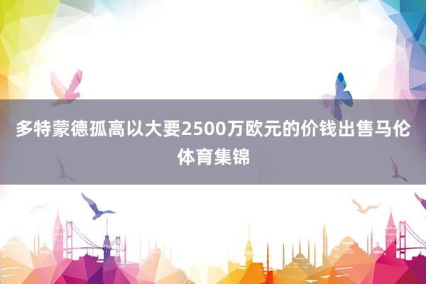 多特蒙德孤高以大要2500万欧元的价钱出售马伦体育集锦