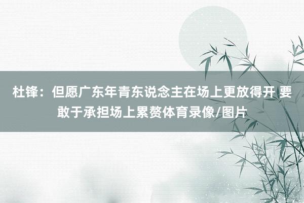 杜锋：但愿广东年青东说念主在场上更放得开 要敢于承担场上累赘体育录像/图片