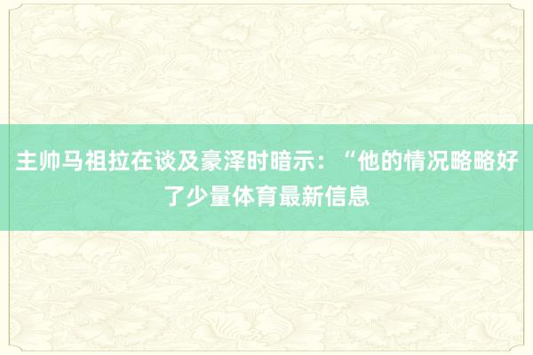 主帅马祖拉在谈及豪泽时暗示：“他的情况略略好了少量体育最新信息