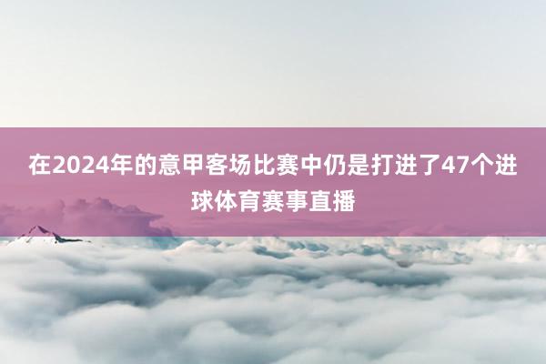 在2024年的意甲客场比赛中仍是打进了47个进球体育赛事直播