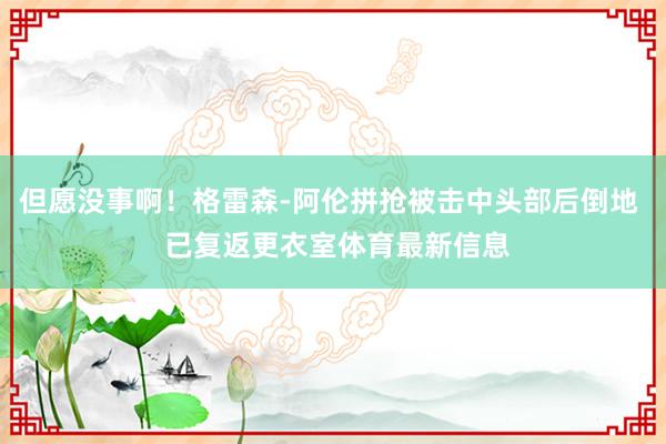 但愿没事啊！格雷森-阿伦拼抢被击中头部后倒地  已复返更衣室体育最新信息