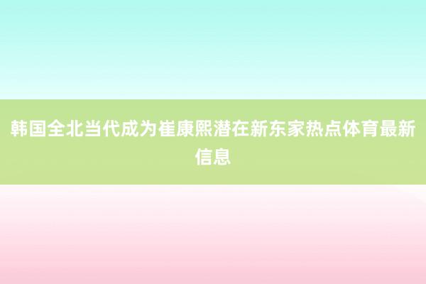 韩国全北当代成为崔康熙潜在新东家热点体育最新信息