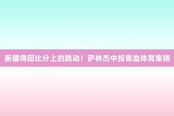 新疆得回比分上的跳动！萨林杰中投寄血体育集锦