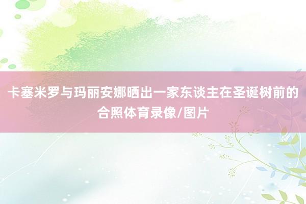 卡塞米罗与玛丽安娜晒出一家东谈主在圣诞树前的合照体育录像/图片