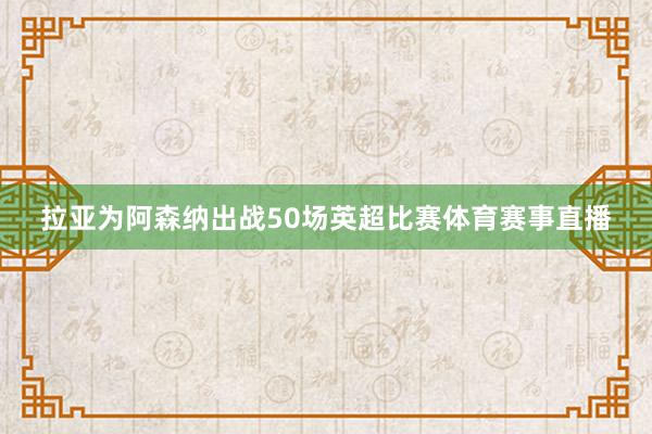 拉亚为阿森纳出战50场英超比赛体育赛事直播