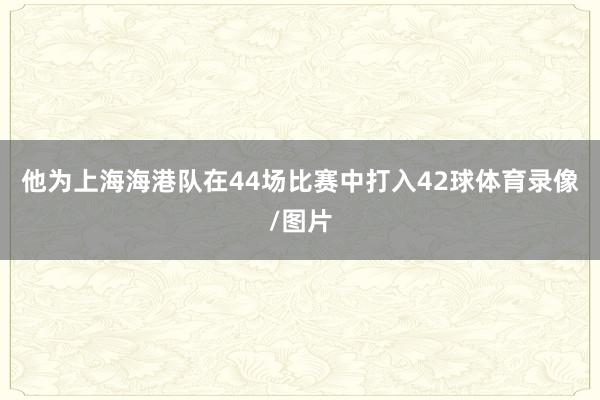 他为上海海港队在44场比赛中打入42球体育录像/图片