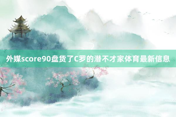 外媒score90盘货了C罗的潜不才家体育最新信息