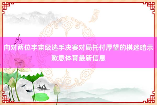 向对两位宇宙级选手决赛对局托付厚望的棋迷暗示歉意体育最新信息