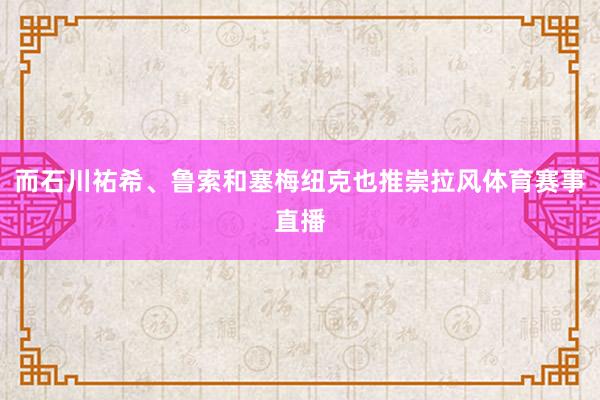 而石川祐希、鲁索和塞梅纽克也推崇拉风体育赛事直播