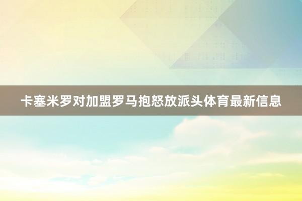 卡塞米罗对加盟罗马抱怒放派头体育最新信息