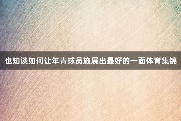 也知谈如何让年青球员施展出最好的一面体育集锦