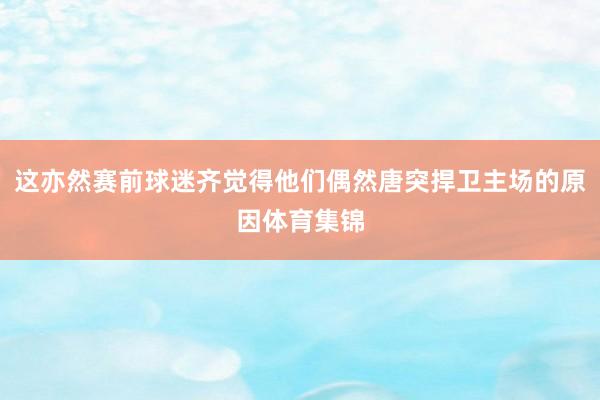 这亦然赛前球迷齐觉得他们偶然唐突捍卫主场的原因体育集锦