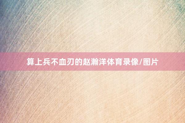 算上兵不血刃的赵瀚洋体育录像/图片