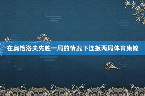 在奥恰洛夫先胜一局的情况下连扳两局体育集锦